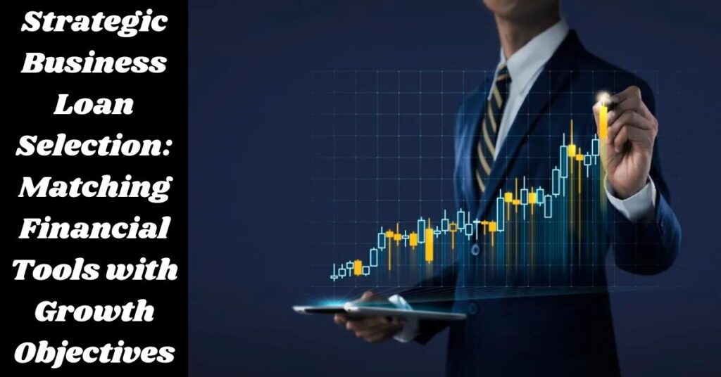 Strategic Business Loan Selection: Matching Financial Tools with Growth Objectives